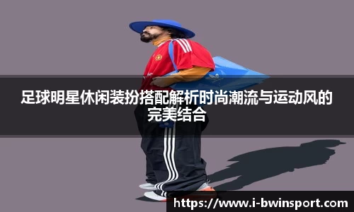 足球明星休闲装扮搭配解析时尚潮流与运动风的完美结合
